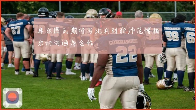 库尔图瓦期待与比利时新帅范博梅尔的沟通与合作