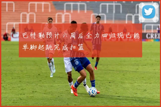巴特勒预计六周后全力回归现已能单脚起跳完成扣篮
