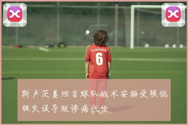 斯卢茨基坦言球队战术安排受限低级失误导致惨痛代价