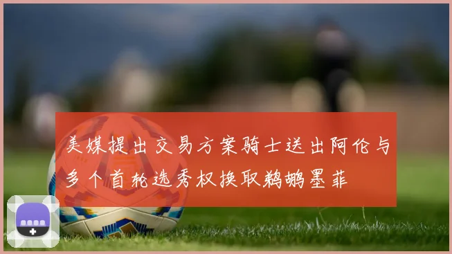 美媒提出交易方案骑士送出阿伦与多个首轮选秀权换取鹈鹕墨菲