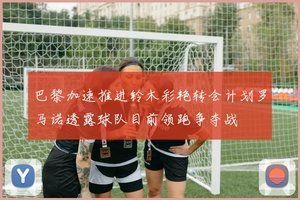 巴黎加速推进铃木彩艳转会计划罗马诺透露球队目前领跑争夺战