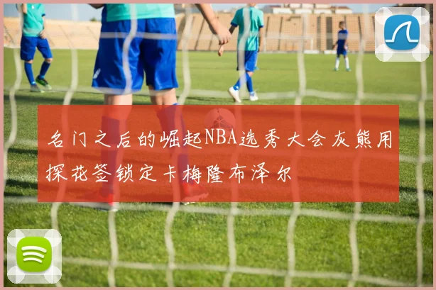 名门之后的崛起NBA选秀大会灰熊用探花签锁定卡梅隆布泽尔