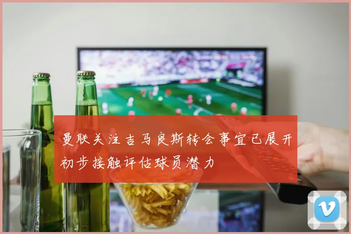 曼联关注吉马良斯转会事宜已展开初步接触评估球员潜力