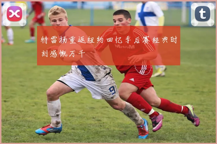 特雷杨重返纽约回忆季后赛经典时刻感慨万千