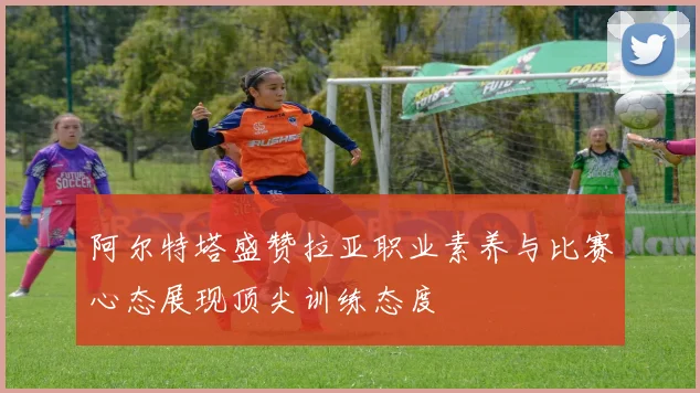 阿尔特塔盛赞拉亚职业素养与比赛心态展现顶尖训练态度