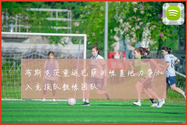 布斯克茨重返巴萨训练基地力争加入竞技队教练团队