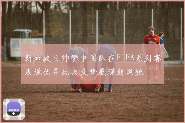新加坡主帅赞中国队在FIFA系列赛表现优异此次交锋展现新风貌