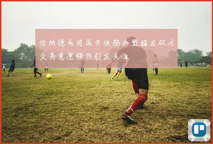 伦纳德或将离开快船加盟猛龙双方交易意愿强烈引发关注