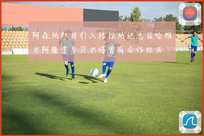 阿森纳即将引入格拉纳达总监哈维尔阿隆索与贝尔塔曾有合作经历