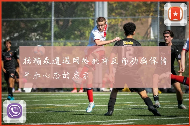 杨瀚森遭遇网络批评反而劝我保持平和心态的启示