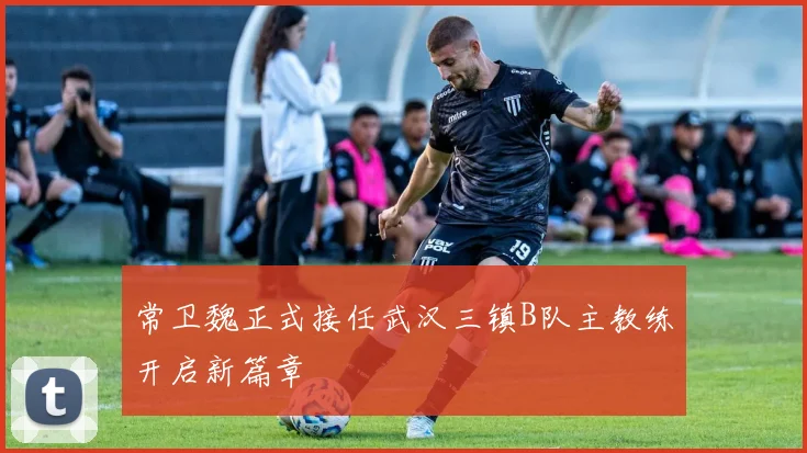 常卫魏正式接任武汉三镇B队主教练开启新篇章