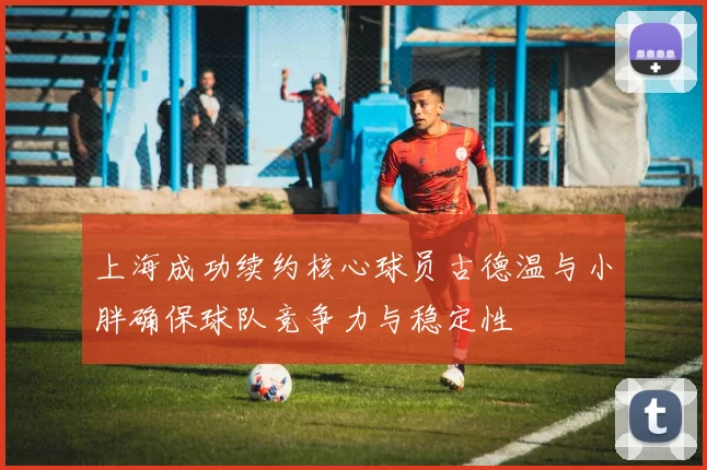 上海成功续约核心球员古德温与小胖确保球队竞争力与稳定性