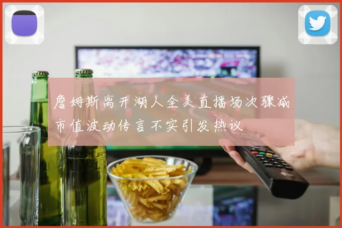 詹姆斯离开湖人全美直播场次骤减市值波动传言不实引发热议
