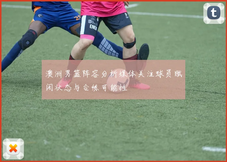 澳洲男篮阵容分析媒体关注球员赋闲状态与合练可能性