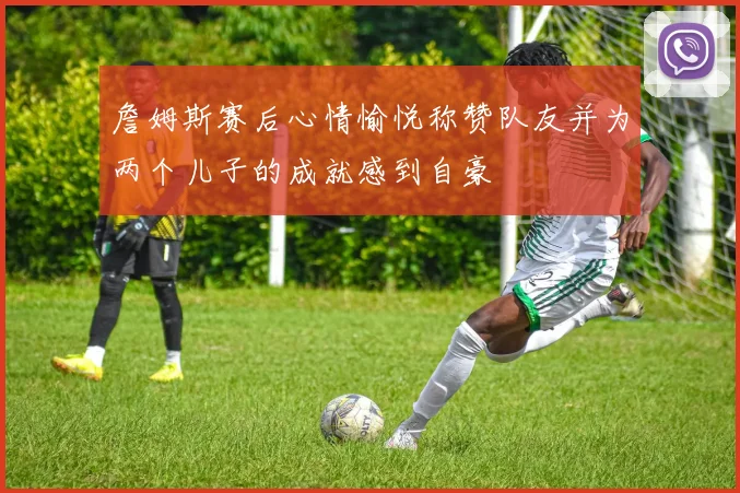 詹姆斯赛后心情愉悦称赞队友并为两个儿子的成就感到自豪