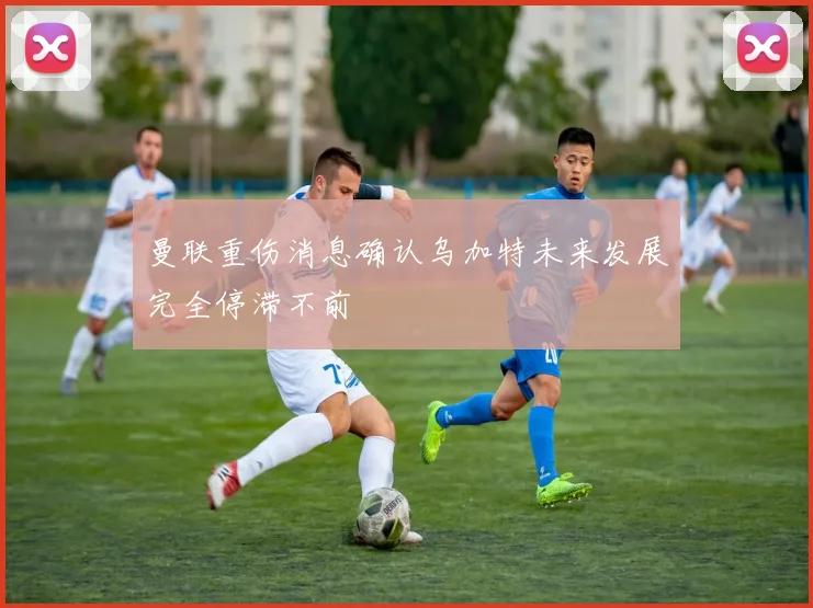 曼联重伤消息确认乌加特未来发展完全停滞不前