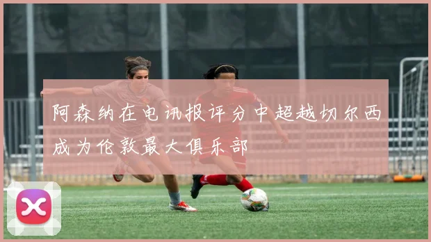 阿森纳在电讯报评分中超越切尔西成为伦敦最大俱乐部