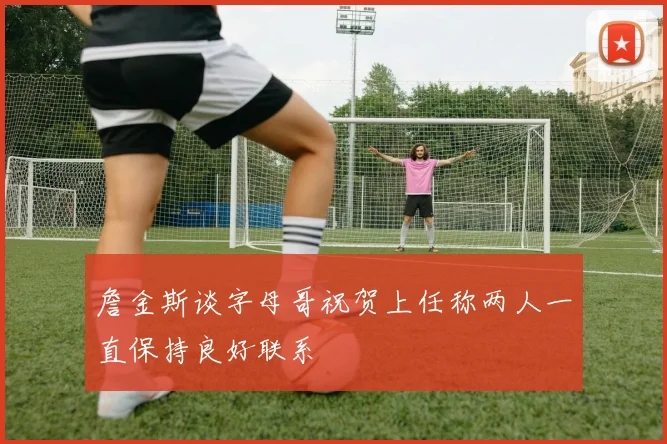 詹金斯谈字母哥祝贺上任称两人一直保持良好联系