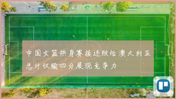 中国女篮热身赛接连败给澳大利亚总计仅输四分展现竞争力