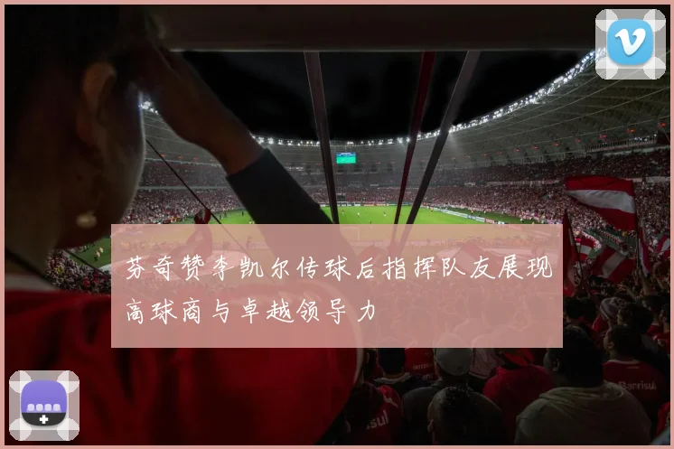 芬奇赞李凯尔传球后指挥队友展现高球商与卓越领导力