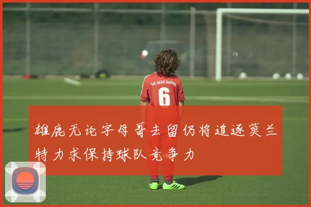 雄鹿无论字母哥去留仍将追逐莫兰特力求保持球队竞争力