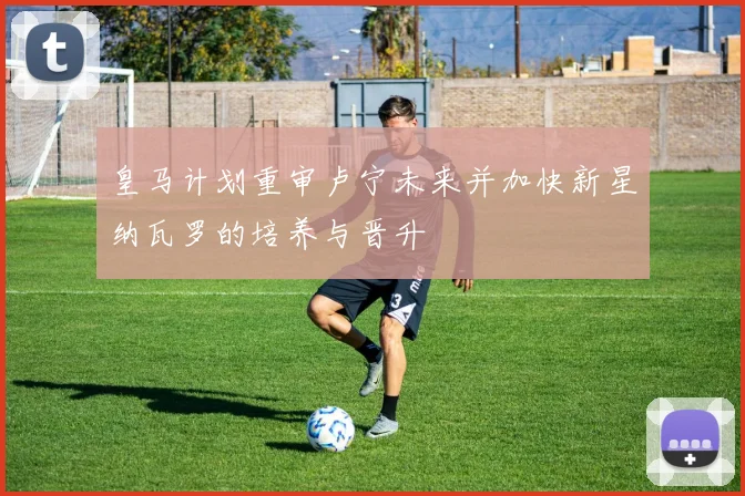 皇马计划重审卢宁未来并加快新星纳瓦罗的培养与晋升