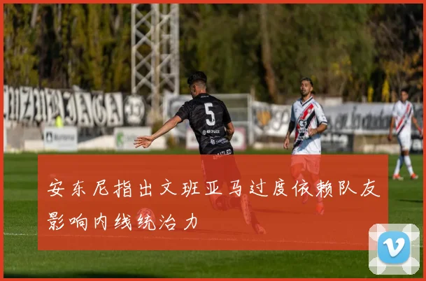 安东尼指出文班亚马过度依赖队友影响内线统治力