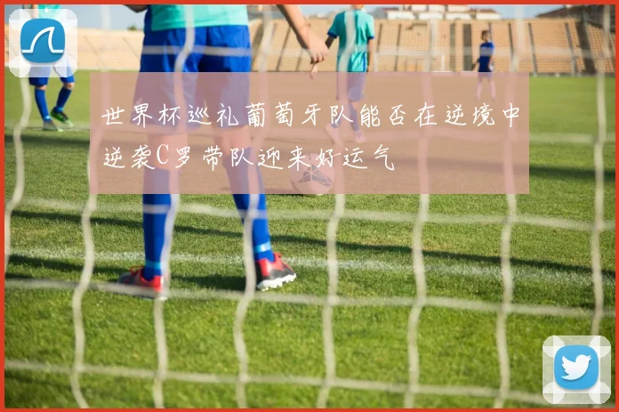 世界杯巡礼葡萄牙队能否在逆境中逆袭C罗带队迎来好运气