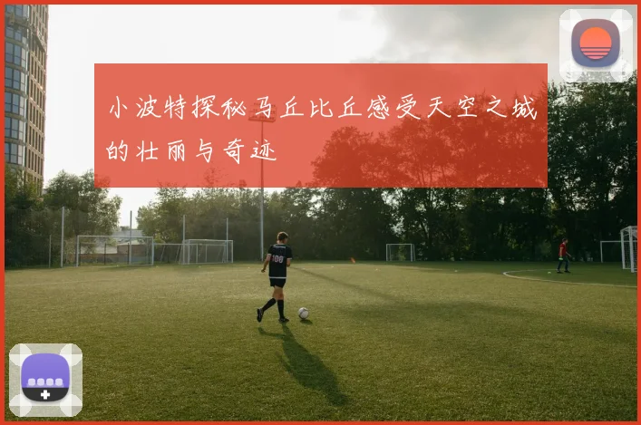 小波特探秘马丘比丘感受天空之城的壮丽与奇迹