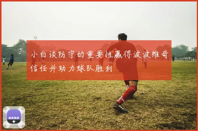 小白谈防守的重要性赢得波波维奇信任并助力球队胜利