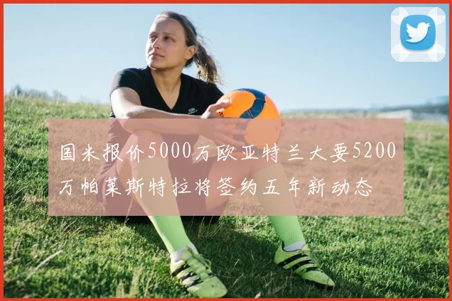 国米报价5000万欧亚特兰大要5200万帕莱斯特拉将签约五年新动态