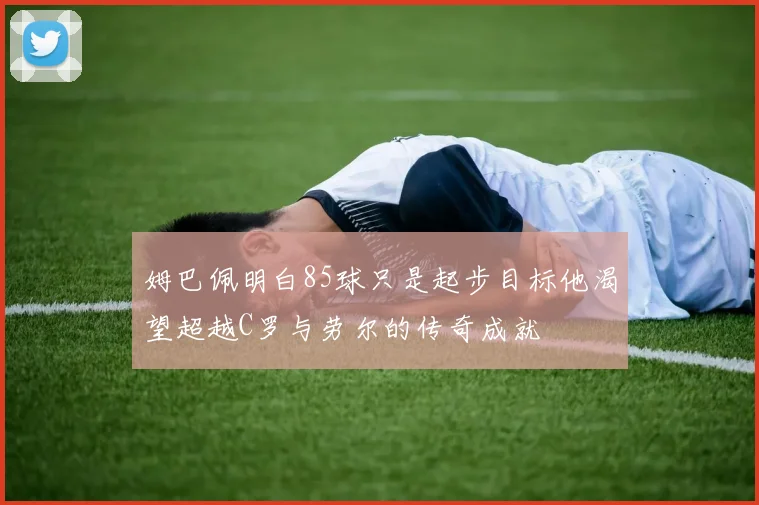 姆巴佩明白85球只是起步目标他渴望超越C罗与劳尔的传奇成就