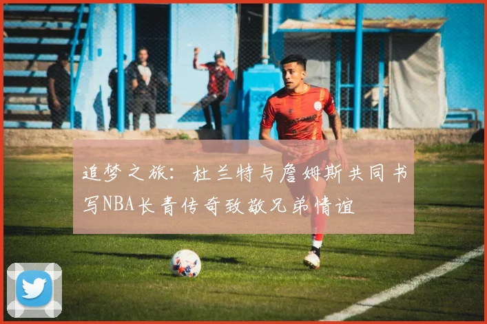 追梦之旅：杜兰特与詹姆斯共同书写NBA长青传奇致敬兄弟情谊